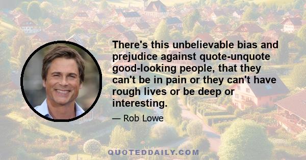 There's this unbelievable bias and prejudice against quote-unquote good-looking people, that they can't be in pain or they can't have rough lives or be deep or interesting.