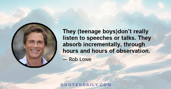 They (teenage boys)don’t really listen to speeches or talks. They absorb incrementally, through hours and hours of observation.