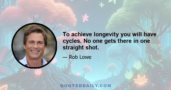 To achieve longevity you will have cycles. No one gets there in one straight shot.