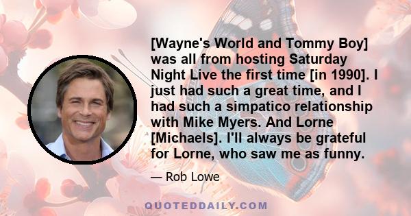 [Wayne's World and Tommy Boy] was all from hosting Saturday Night Live the first time [in 1990]. I just had such a great time, and I had such a simpatico relationship with Mike Myers. And Lorne [Michaels]. I'll always