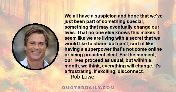 We all have a suspicion and hope that we've just been part of something special, something that may eventually change our lives. That no one else knows this makes it seem like we are living with a secret that we would