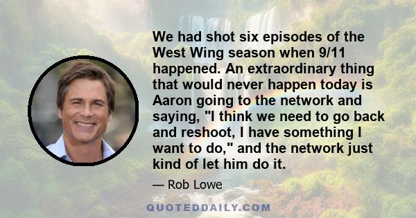 We had shot six episodes of the West Wing season when 9/11 happened. An extraordinary thing that would never happen today is Aaron going to the network and saying, I think we need to go back and reshoot, I have