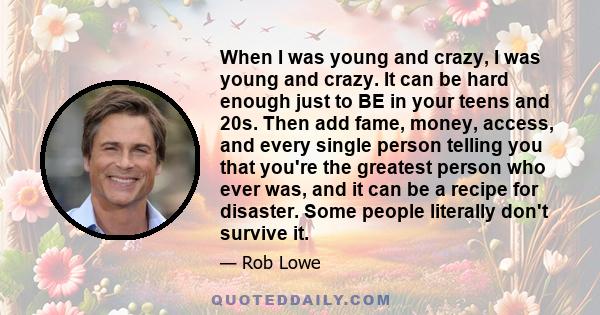 When I was young and crazy, I was young and crazy. It can be hard enough just to BE in your teens and 20s. Then add fame, money, access, and every single person telling you that you're the greatest person who ever was,