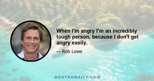 When I'm angry I'm an incredibly tough person, because I don't get angry easily.