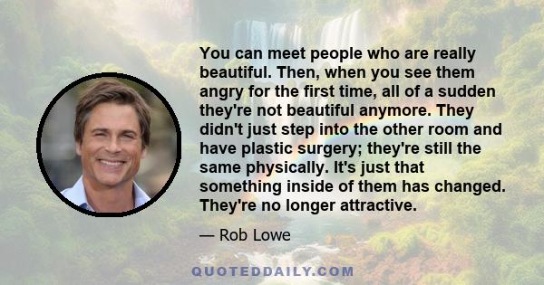 You can meet people who are really beautiful. Then, when you see them angry for the first time, all of a sudden they're not beautiful anymore. They didn't just step into the other room and have plastic surgery; they're