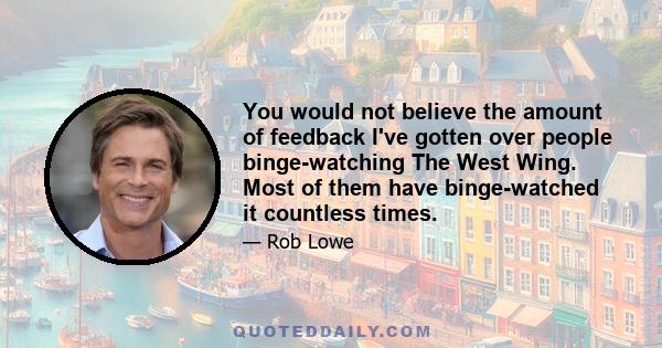 You would not believe the amount of feedback I've gotten over people binge-watching The West Wing. Most of them have binge-watched it countless times.