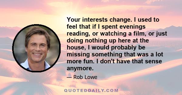 Your interests change. I used to feel that if I spent evenings reading, or watching a film, or just doing nothing up here at the house, I would probably be missing something that was a lot more fun. I don't have that