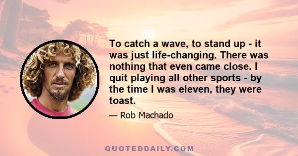 To catch a wave, to stand up - it was just life-changing. There was nothing that even came close. I quit playing all other sports - by the time I was eleven, they were toast.