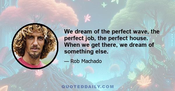 We dream of the perfect wave, the perfect job, the perfect house. When we get there, we dream of something else.