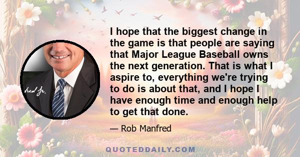 I hope that the biggest change in the game is that people are saying that Major League Baseball owns the next generation. That is what I aspire to, everything we're trying to do is about that, and I hope I have enough