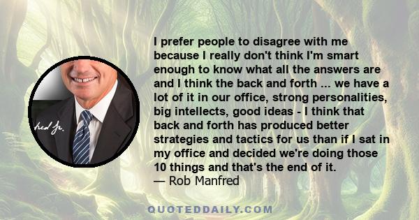 I prefer people to disagree with me because I really don't think I'm smart enough to know what all the answers are and I think the back and forth ... we have a lot of it in our office, strong personalities, big