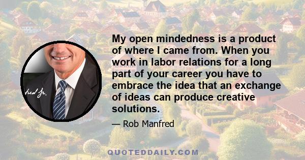 My open mindedness is a product of where I came from. When you work in labor relations for a long part of your career you have to embrace the idea that an exchange of ideas can produce creative solutions.