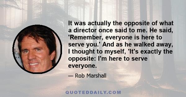 It was actually the opposite of what a director once said to me. He said, 'Remember, everyone is here to serve you.' And as he walked away, I thought to myself, 'It's exactly the opposite: I'm here to serve everyone.