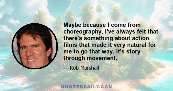 Maybe because I come from choreography, I've always felt that there's something about action films that made it very natural for me to go that way. It's story through movement.