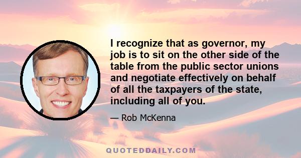 I recognize that as governor, my job is to sit on the other side of the table from the public sector unions and negotiate effectively on behalf of all the taxpayers of the state, including all of you.