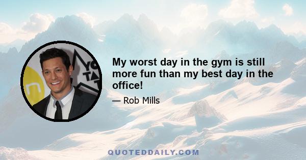 My worst day in the gym is still more fun than my best day in the office!