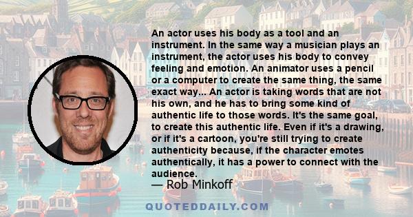 An actor uses his body as a tool and an instrument. In the same way a musician plays an instrument, the actor uses his body to convey feeling and emotion. An animator uses a pencil or a computer to create the same