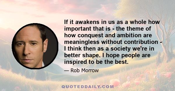 If it awakens in us as a whole how important that is - the theme of how conquest and ambition are meaningless without contribution - I think then as a society we're in better shape. I hope people are inspired to be the