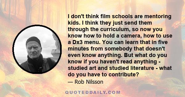 I don't think film schools are mentoring kids. I think they just send them through the curriculum, so now you know how to hold a camera, how to use a Dx3 menu. You can learn that in five minutes from somebody that