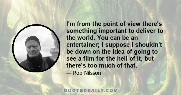 I'm from the point of view there's something important to deliver to the world. You can be an entertainer; I suppose I shouldn't be down on the idea of going to see a film for the hell of it, but there's too much of