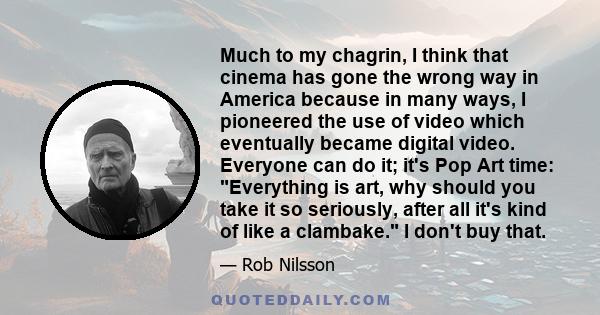 Much to my chagrin, I think that cinema has gone the wrong way in America because in many ways, I pioneered the use of video which eventually became digital video. Everyone can do it; it's Pop Art time: Everything is