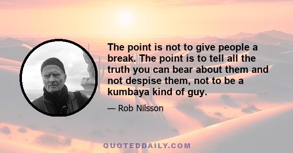 The point is not to give people a break. The point is to tell all the truth you can bear about them and not despise them, not to be a kumbaya kind of guy.