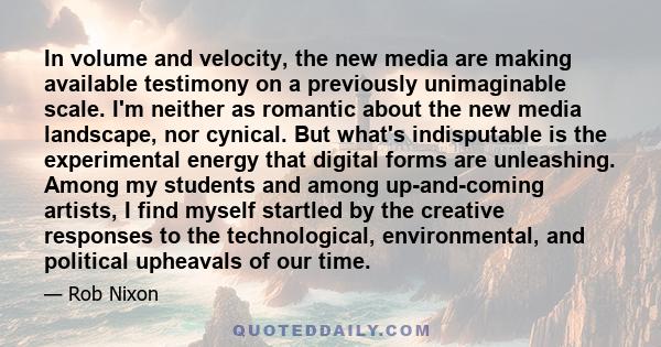 In volume and velocity, the new media are making available testimony on a previously unimaginable scale. I'm neither as romantic about the new media landscape, nor cynical. But what's indisputable is the experimental