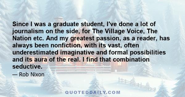 Since I was a graduate student, I've done a lot of journalism on the side, for The Village Voice, The Nation etc. And my greatest passion, as a reader, has always been nonfiction, with its vast, often underestimated