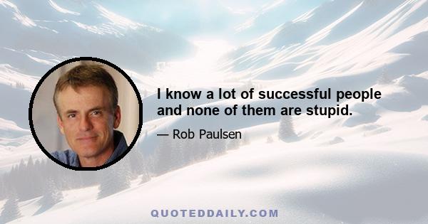 I know a lot of successful people and none of them are stupid.