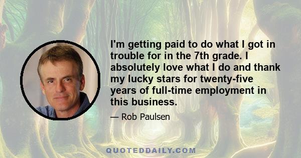 I'm getting paid to do what I got in trouble for in the 7th grade. I absolutely love what I do and thank my lucky stars for twenty-five years of full-time employment in this business.