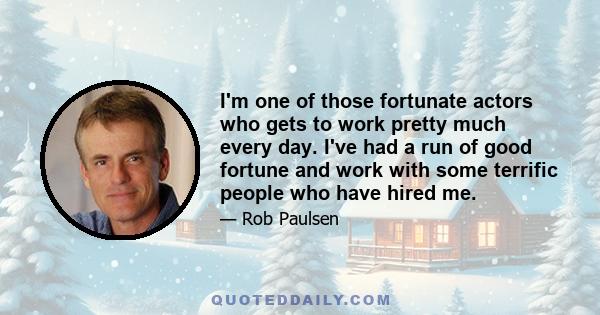 I'm one of those fortunate actors who gets to work pretty much every day. I've had a run of good fortune and work with some terrific people who have hired me.