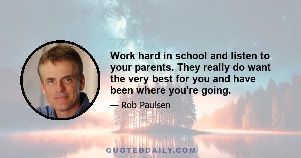 Work hard in school and listen to your parents. They really do want the very best for you and have been where you're going.