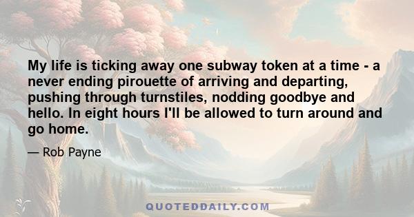 My life is ticking away one subway token at a time - a never ending pirouette of arriving and departing, pushing through turnstiles, nodding goodbye and hello. In eight hours I'll be allowed to turn around and go home.