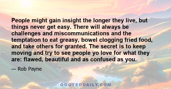 People might gain insight the longer they live, but things never get easy. There will always be challenges and miscommunications and the temptation to eat greasy, bowel clogging fried food, and take others for granted.