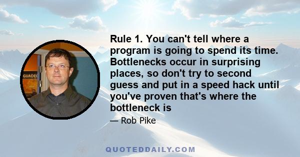 Rule 1. You can't tell where a program is going to spend its time. Bottlenecks occur in surprising places, so don't try to second guess and put in a speed hack until you've proven that's where the bottleneck is