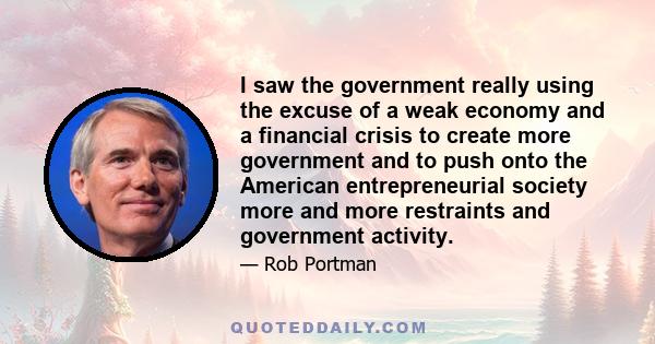 I saw the government really using the excuse of a weak economy and a financial crisis to create more government and to push onto the American entrepreneurial society more and more restraints and government activity.