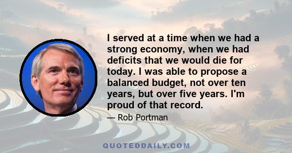 I served at a time when we had a strong economy, when we had deficits that we would die for today. I was able to propose a balanced budget, not over ten years, but over five years. I'm proud of that record.