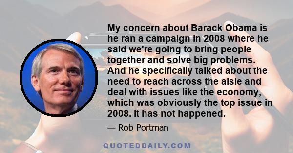 My concern about Barack Obama is he ran a campaign in 2008 where he said we're going to bring people together and solve big problems. And he specifically talked about the need to reach across the aisle and deal with