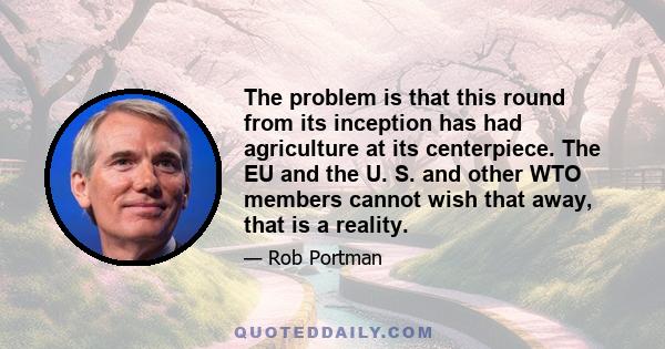 The problem is that this round from its inception has had agriculture at its centerpiece. The EU and the U. S. and other WTO members cannot wish that away, that is a reality.