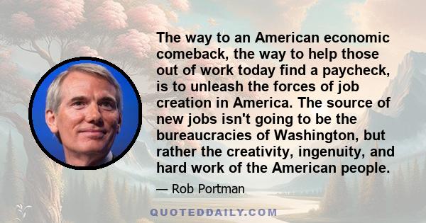 The way to an American economic comeback, the way to help those out of work today find a paycheck, is to unleash the forces of job creation in America. The source of new jobs isn't going to be the bureaucracies of