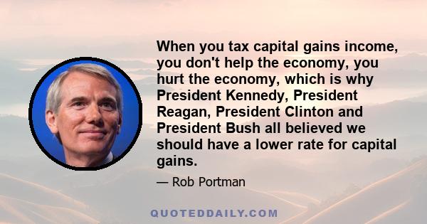 When you tax capital gains income, you don't help the economy, you hurt the economy, which is why President Kennedy, President Reagan, President Clinton and President Bush all believed we should have a lower rate for