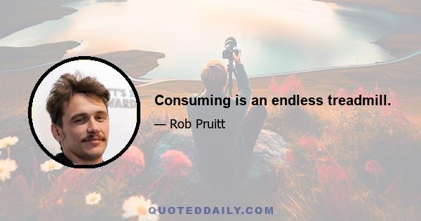 Consuming is an endless treadmill.