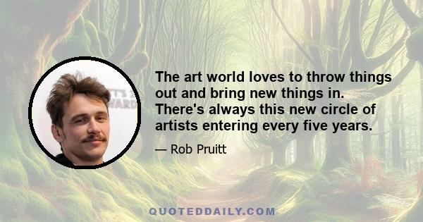 The art world loves to throw things out and bring new things in. There's always this new circle of artists entering every five years.