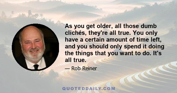 As you get older, all those dumb clichés, they're all true. You only have a certain amount of time left, and you should only spend it doing the things that you want to do. It's all true.