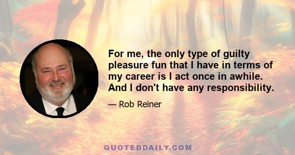 For me, the only type of guilty pleasure fun that I have in terms of my career is I act once in awhile. And I don't have any responsibility.