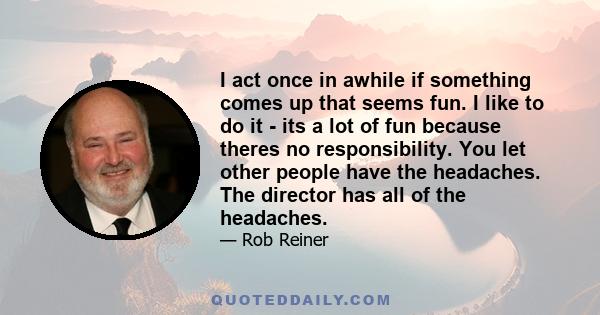 I act once in awhile if something comes up that seems fun. I like to do it - its a lot of fun because theres no responsibility. You let other people have the headaches. The director has all of the headaches.