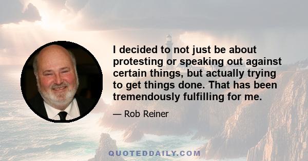 I decided to not just be about protesting or speaking out against certain things, but actually trying to get things done. That has been tremendously fulfilling for me.