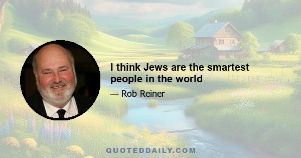 I think Jews are the smartest people in the world