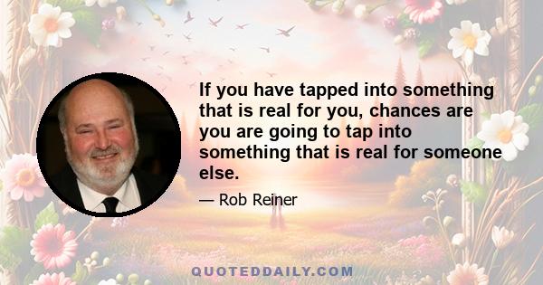 If you have tapped into something that is real for you, chances are you are going to tap into something that is real for someone else.