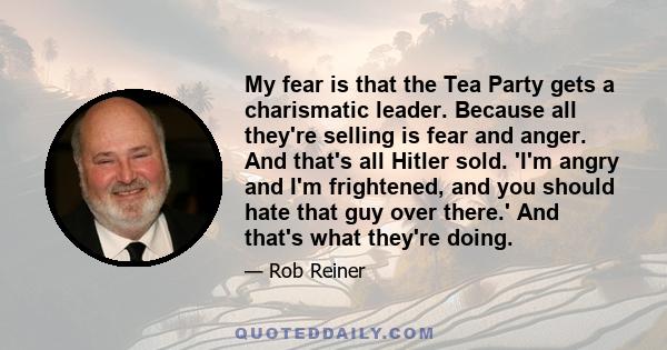 My fear is that the Tea Party gets a charismatic leader. Because all they're selling is fear and anger. And that's all Hitler sold. 'I'm angry and I'm frightened, and you should hate that guy over there.' And that's